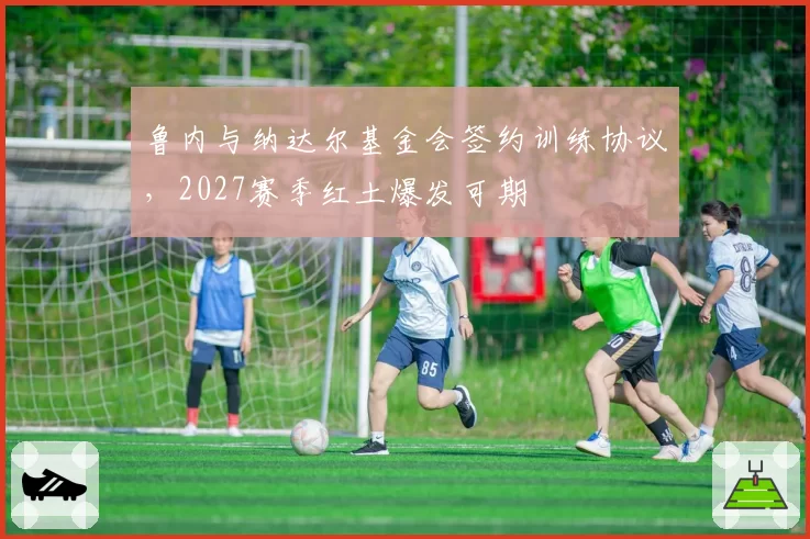 鲁内与纳达尔基金会签约训练协议，2027赛季红土爆发可期