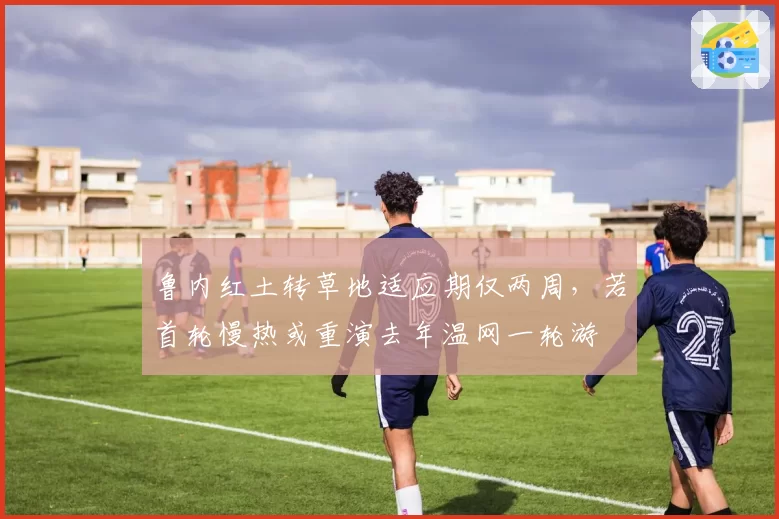 鲁内红土转草地适应期仅两周，若首轮慢热或重演去年温网一轮游