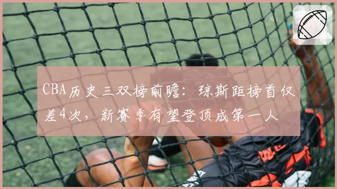 CBA历史三双榜前瞻:琼斯距榜首仅差4次,新赛季有望登顶成第一人