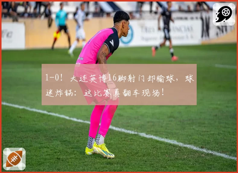 1-0!大连英博16脚射门却输球,球迷炸锅:这比赛真翻车现场!