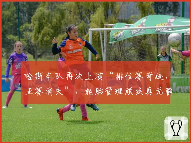 哈斯车队再次上演“排位赛奇迹,正赛消失”,轮胎管理顽疾真无解药?