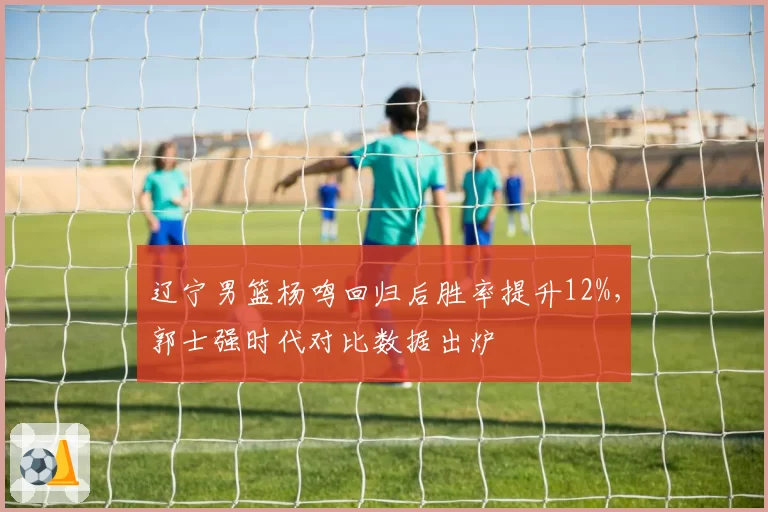 辽宁男篮杨鸣回归后胜率提升12%，郭士强时代对比数据出炉