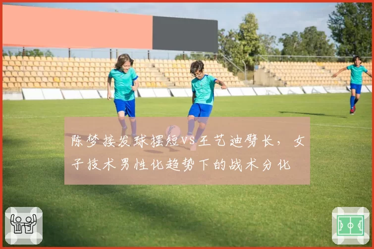 陈梦接发球摆短vs王艺迪劈长，女子技术男性化趋势下的战术分化