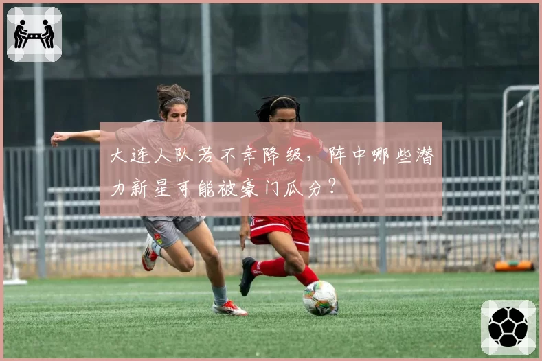 大连人队若不幸降级，阵中哪些潜力新星可能被豪门瓜分？