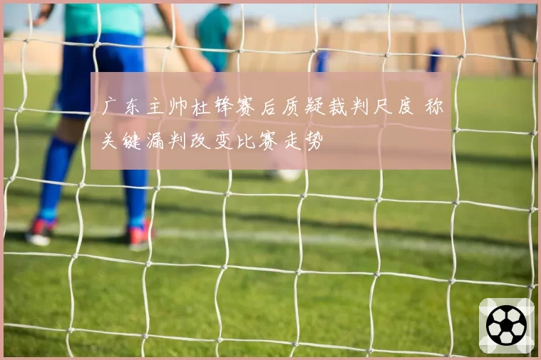 广东主帅杜锋赛后质疑裁判尺度 称关键漏判改变比赛走势