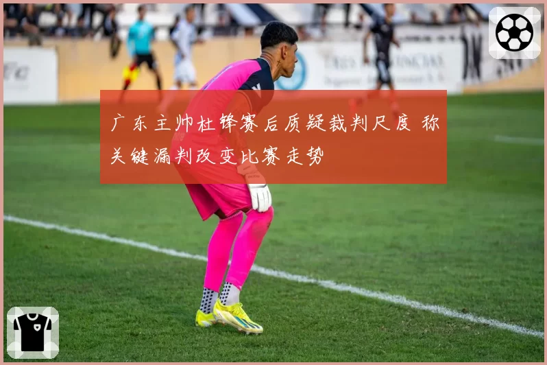 广东主帅杜锋赛后质疑裁判尺度 称关键漏判改变比赛走势