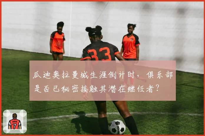 瓜迪奥拉曼城生涯倒计时，俱乐部是否已秘密接触其潜在继任者？