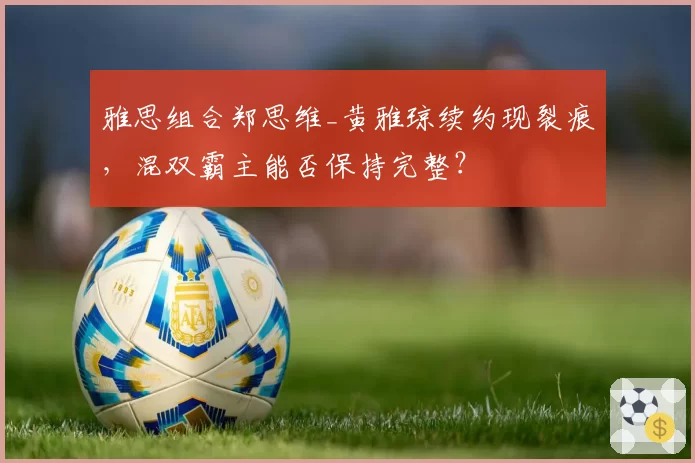 雅思组合郑思维_黄雅琼续约现裂痕，混双霸主能否保持完整？