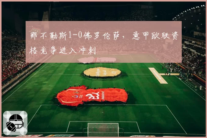 那不勒斯1-0佛罗伦萨，意甲欧联资格竞争进入冲刺
