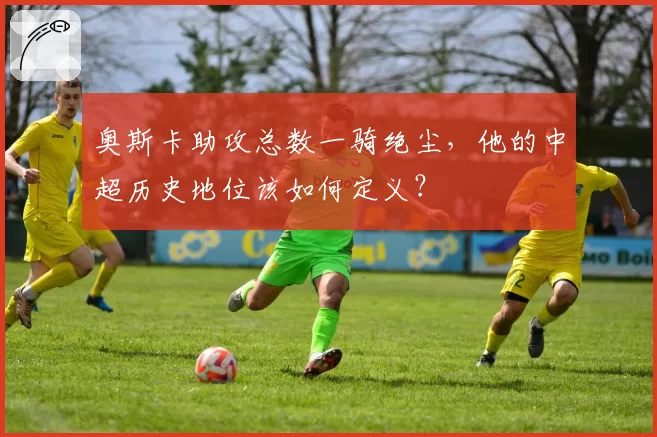 奥斯卡助攻总数一骑绝尘，他的中超历史地位该如何定义？