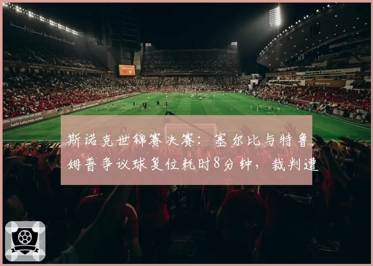斯诺克世锦赛决赛:塞尔比与特鲁姆普争议球复位耗时8分钟,裁判遭暂停资格