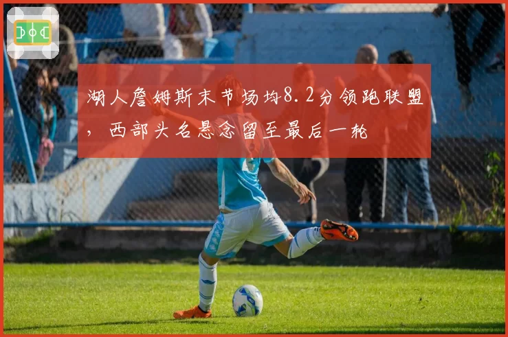 湖人詹姆斯末节场均8.2分领跑联盟，西部头名悬念留至最后一轮