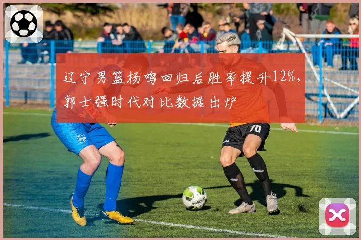 辽宁男篮杨鸣回归后胜率提升12%，郭士强时代对比数据出炉
