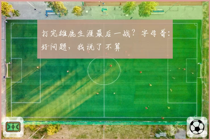 打完雄鹿生涯最后一战？字母哥：好问题，我说了不算