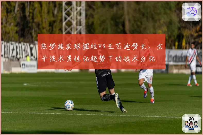 陈梦接发球摆短vs王艺迪劈长，女子技术男性化趋势下的战术分化