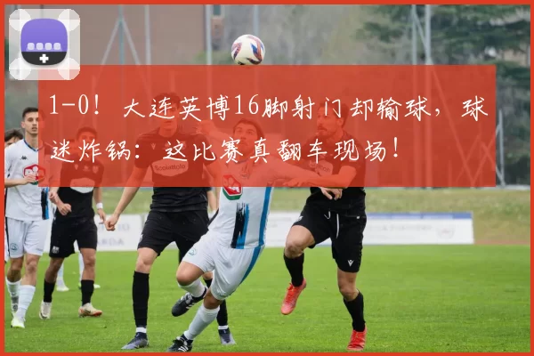 1-0!大连英博16脚射门却输球,球迷炸锅:这比赛真翻车现场!