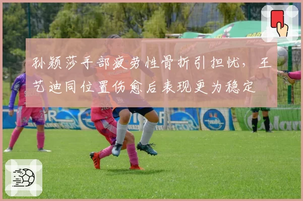 孙颖莎手部疲劳性骨折引担忧,王艺迪同位置伤愈后表现更为稳定