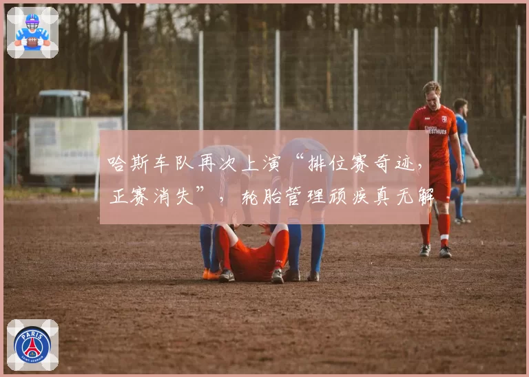 哈斯车队再次上演“排位赛奇迹,正赛消失”,轮胎管理顽疾真无解药?