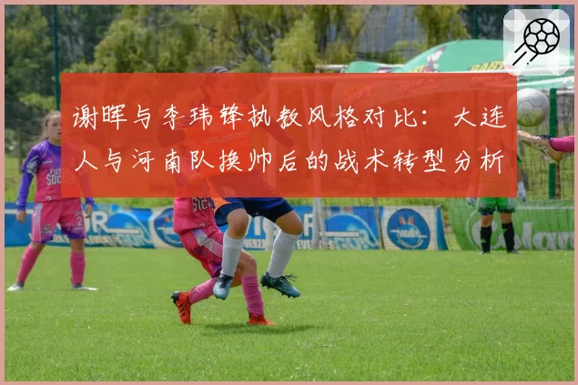 谢晖与李玮锋执教风格对比：大连人与河南队换帅后的战术转型分析