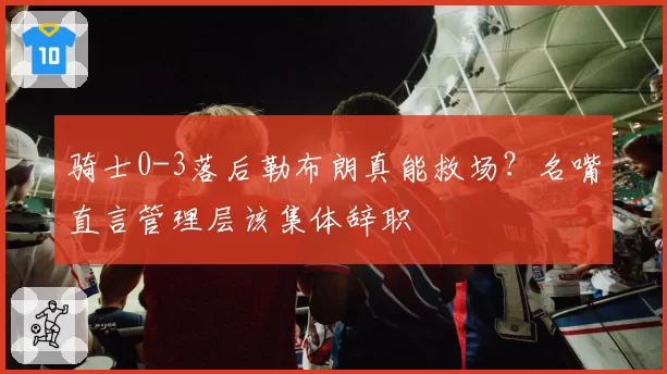骑士0-3落后勒布朗真能救场?名嘴直言管理层该集体辞职