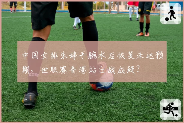 中国女排朱婷手腕术后恢复未达预期,世联赛香港站出战成疑?