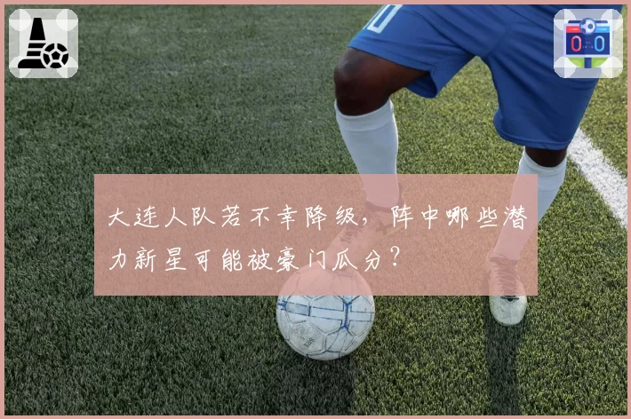 大连人队若不幸降级，阵中哪些潜力新星可能被豪门瓜分？