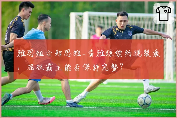 雅思组合郑思维_黄雅琼续约现裂痕，混双霸主能否保持完整？