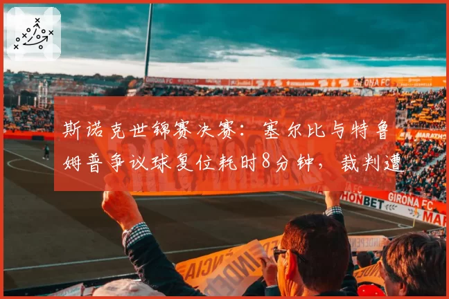 斯诺克世锦赛决赛：塞尔比与特鲁姆普争议球复位耗时8分钟，裁判遭暂停资格
