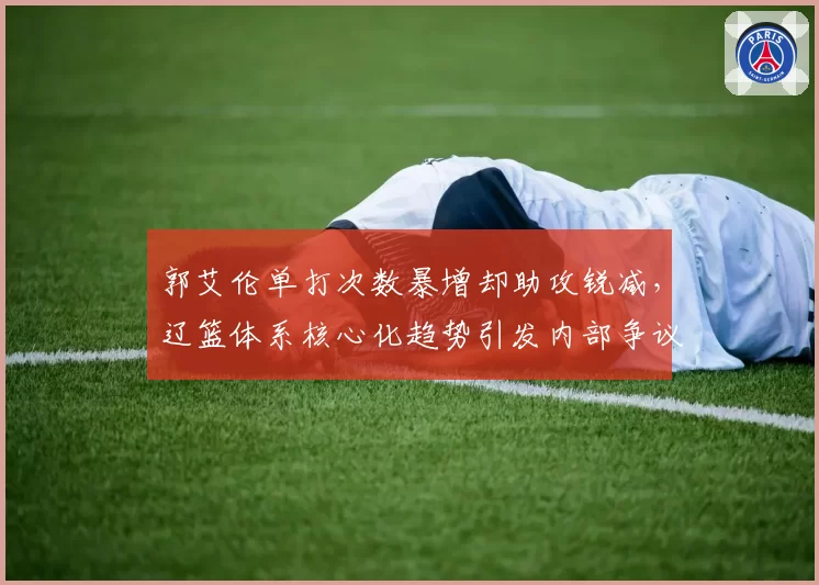郭艾伦单打次数暴增却助攻锐减，辽篮体系核心化趋势引发内部争议
