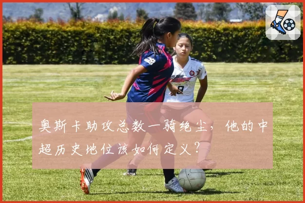 奥斯卡助攻总数一骑绝尘，他的中超历史地位该如何定义？