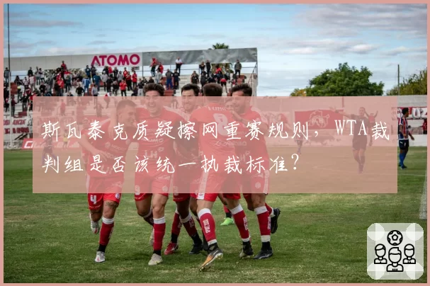 斯瓦泰克质疑擦网重赛规则,WTA裁判组是否该统一执裁标准?
